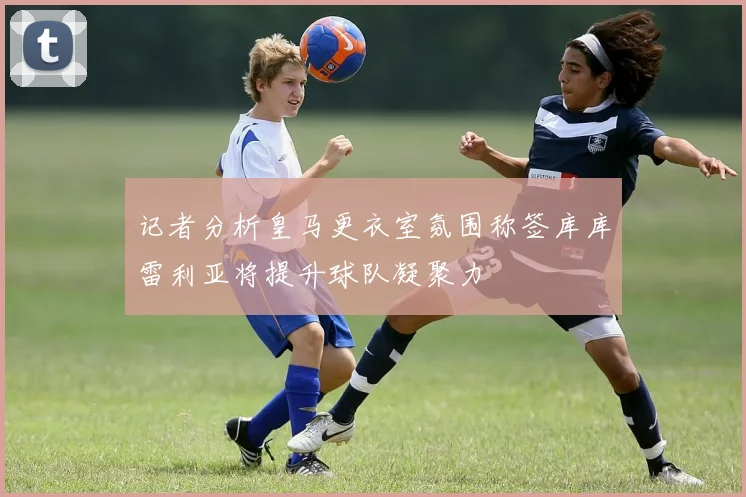 记者分析皇马更衣室氛围称签库库雷利亚将提升球队凝聚力