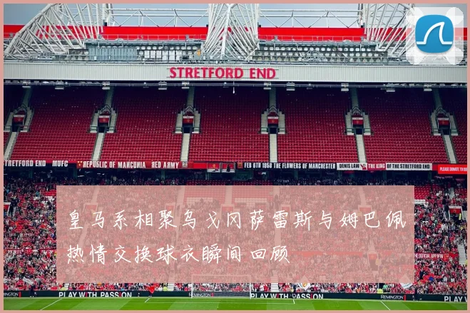 皇马系相聚乌戈冈萨雷斯与姆巴佩热情交换球衣瞬间回顾