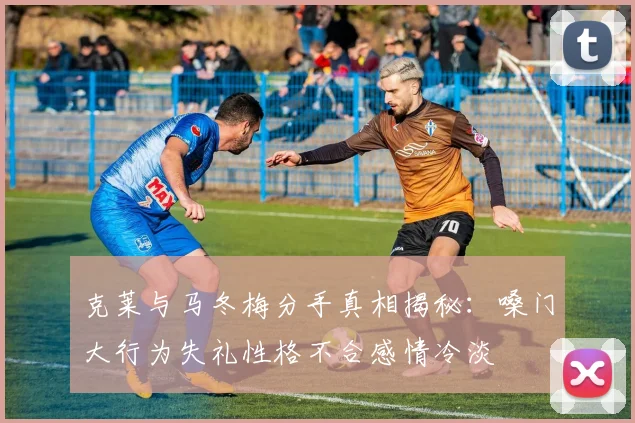 克莱与马冬梅分手真相揭秘：嗓门大行为失礼性格不合感情冷淡