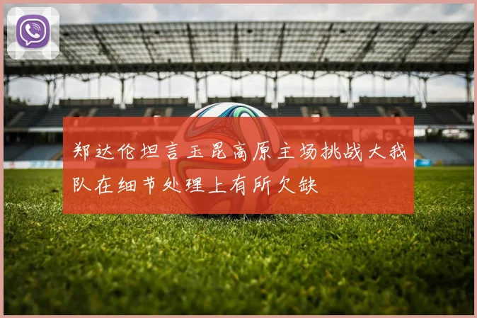 郑达伦坦言玉昆高原主场挑战大我队在细节处理上有所欠缺