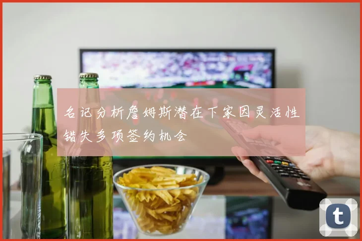 名记分析詹姆斯潜在下家因灵活性错失多项签约机会