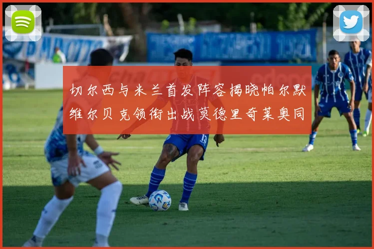 切尔西与米兰首发阵容揭晓帕尔默维尔贝克领衔出战莫德里奇莱奥同场竞技