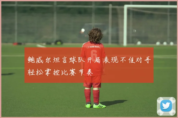 鲍威尔坦言球队开局表现不佳对手轻松掌控比赛节奏