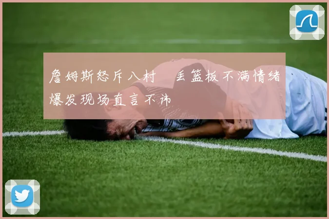 詹姆斯怒斥八村塁丢篮板不满情绪爆发现场直言不讳