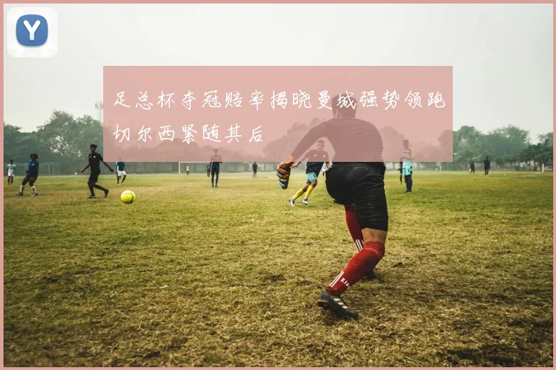 足总杯夺冠赔率揭晓曼城强势领跑切尔西紧随其后