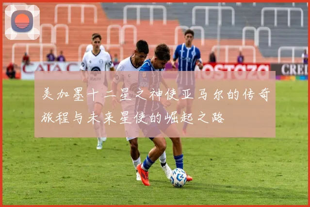 美加墨十二星之神使亚马尔的传奇旅程与未来星使的崛起之路