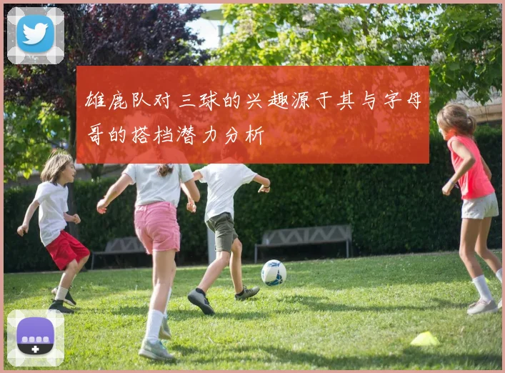 雄鹿队对三球的兴趣源于其与字母哥的搭档潜力分析