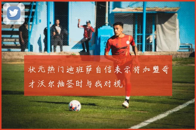 状元热门迪班萨自信表示将加盟奇才沃尔抽签时与我对视