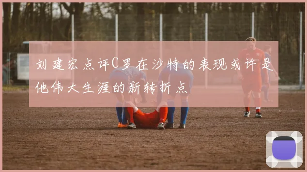 刘建宏点评C罗在沙特的表现或许是他伟大生涯的新转折点