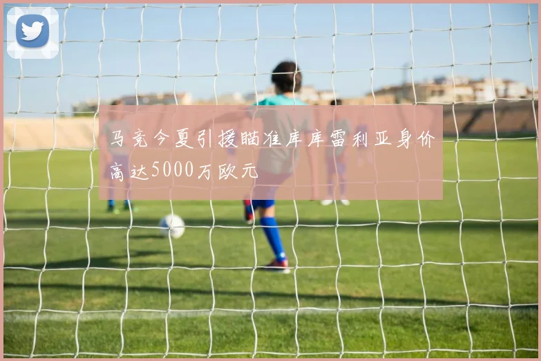 马竞今夏引援瞄准库库雷利亚身价高达5000万欧元