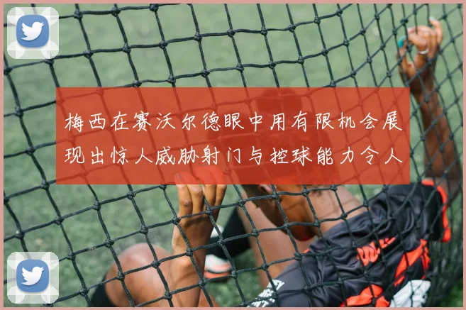 梅西在赛沃尔德眼中用有限机会展现出惊人威胁射门与控球能力令人赞叹
