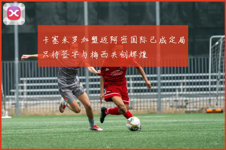 卡塞米罗加盟迈阿密国际已成定局只待签字与梅西共创辉煌