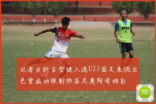 记者分析玄智健入选U23国足表现出色曾成功限制热菲尼奥阿奇姆彭