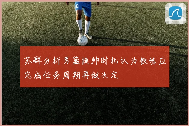 苏群分析男篮换帅时机认为教练应完成任务周期再做决定