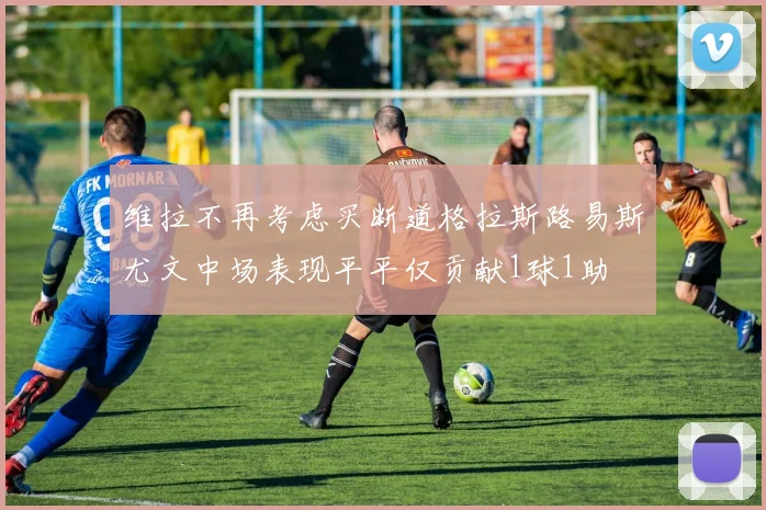 维拉不再考虑买断道格拉斯路易斯尤文中场表现平平仅贡献1球1助