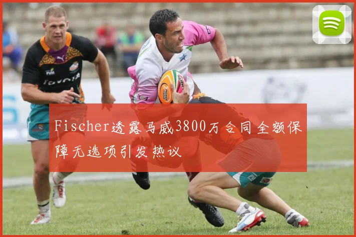 Fischer透露马威3800万合同全额保障无选项引发热议