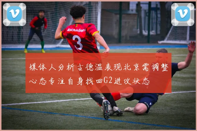 媒体人分析古德温表现北京需调整心态专注自身找回G2进攻状态