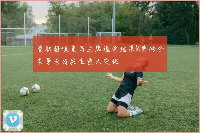 曼联静候皇马主席选举结果M费转会前景或将发生重大变化