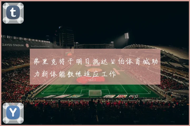 弗里克将于明日抵达甘伯体育城助力新体能教练适应工作